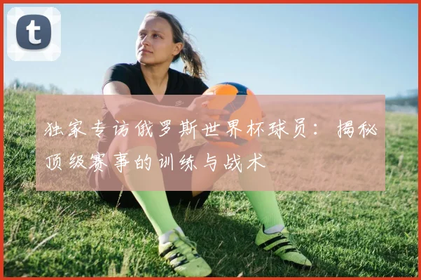 独家专访俄罗斯世界杯球员：揭秘顶级赛事的训练与战术
