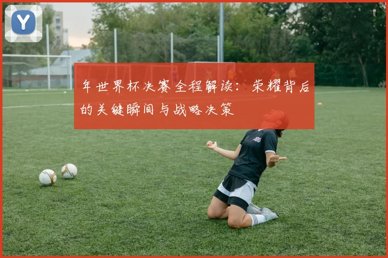年世界杯决赛全程解读:荣耀背后的关键瞬间与战略决策