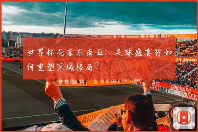 世界杯花落东南亚：足球盛宴将如何重塑区域格局？