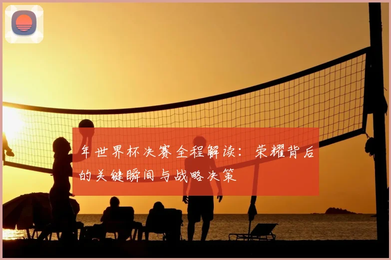 年世界杯决赛全程解读：荣耀背后的关键瞬间与战略决策