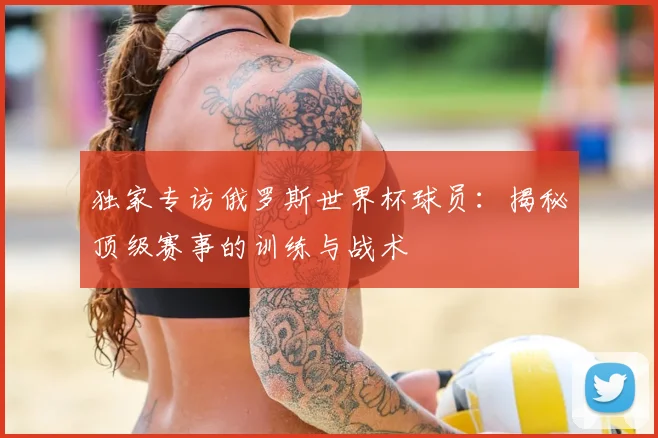 独家专访俄罗斯世界杯球员：揭秘顶级赛事的训练与战术