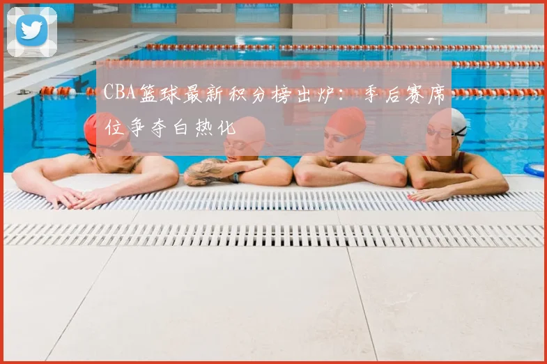 CBA篮球最新积分榜出炉：季后赛席位争夺白热化