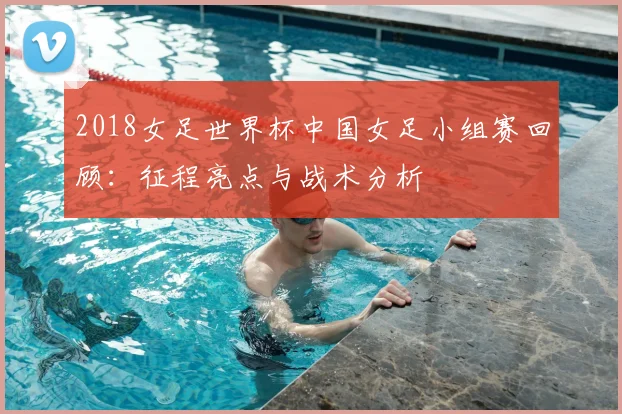 2018女足世界杯中国女足小组赛回顾：征程亮点与战术分析