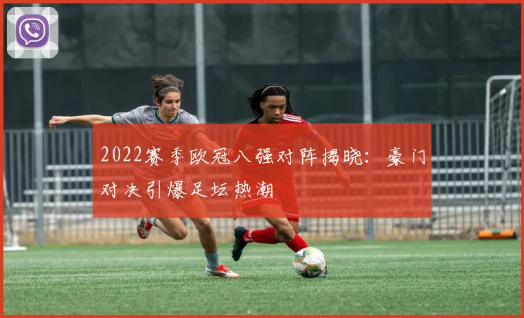 2022赛季欧冠八强对阵揭晓：豪门对决引爆足坛热潮