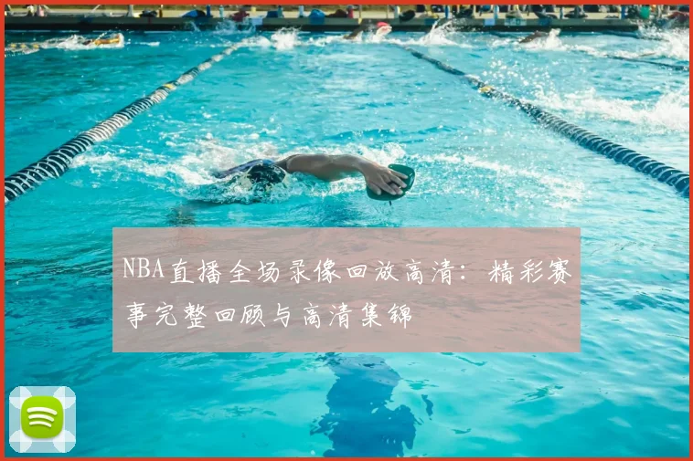 NBA直播全场录像回放高清：精彩赛事完整回顾与高清集锦