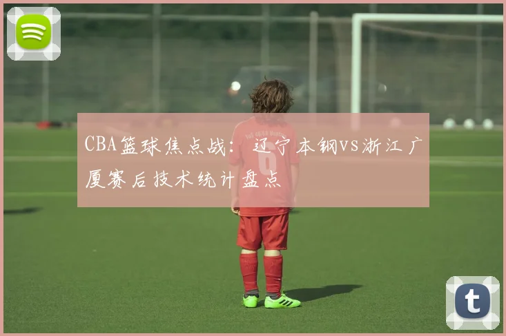 CBA篮球焦点战：辽宁本钢vs浙江广厦赛后技术统计盘点