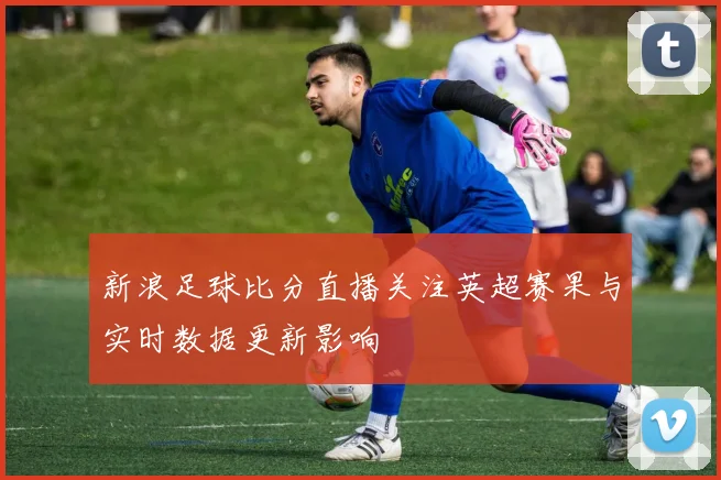 新浪足球比分直播关注英超赛果与实时数据更新影响