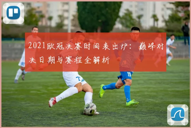 2021欧冠决赛时间表出炉：巅峰对决日期与赛程全解析