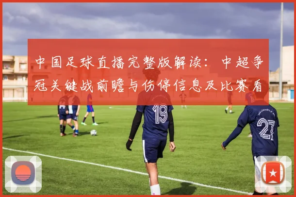 中国足球直播完整版解读：中超争冠关键战前瞻与伤停信息及比赛看点