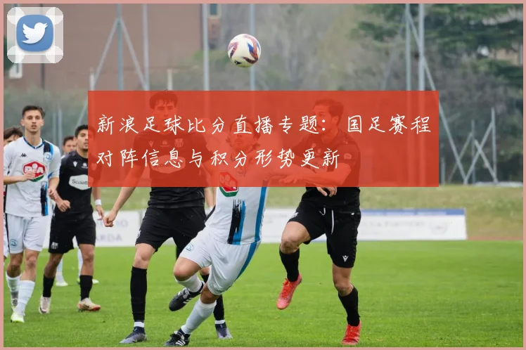 新浪足球比分直播专题：国足赛程对阵信息与积分形势更新