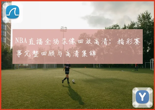 NBA直播全场录像回放高清：精彩赛事完整回顾与高清集锦