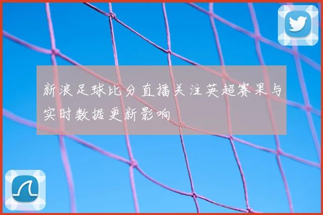 新浪足球比分直播关注英超赛果与实时数据更新影响