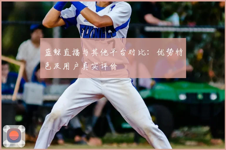蓝鲸直播与其他平台对比：优势特色及用户真实评价