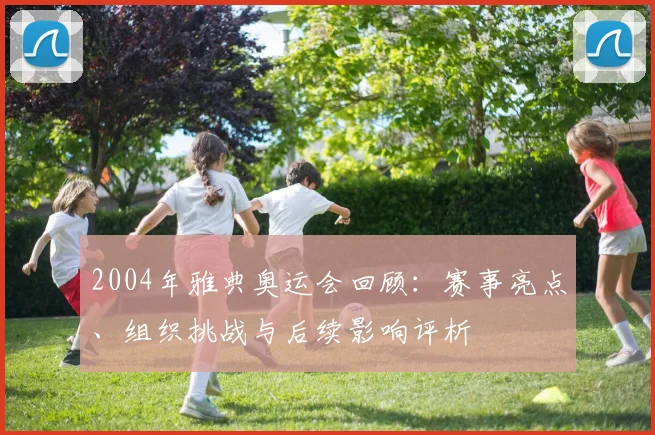 2004年雅典奥运会回顾:赛事亮点、组织挑战与后续影响评析