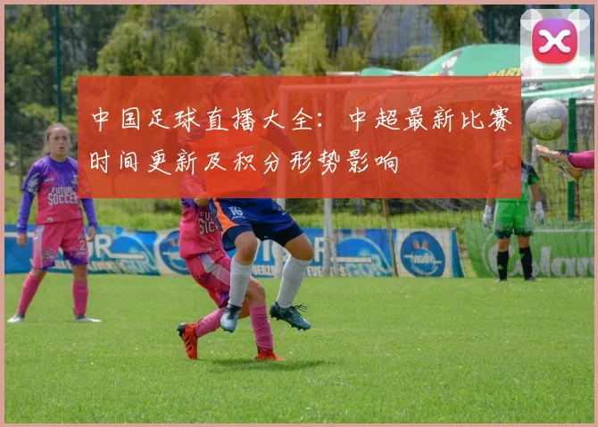 中国足球直播大全：中超最新比赛时间更新及积分形势影响