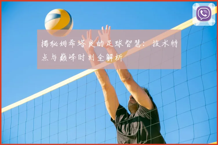揭秘姆希塔良的足球智慧：技术特点与巅峰时刻全解析